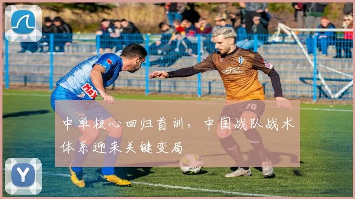 中单核心回归首训,中国战队战术体系迎来关键变局 - 搜狐体育推荐