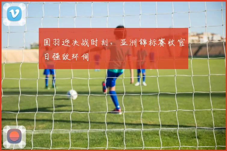 国羽迎决战时刻,亚洲锦标赛收官日强敌环伺 - 搜狐体育推荐
