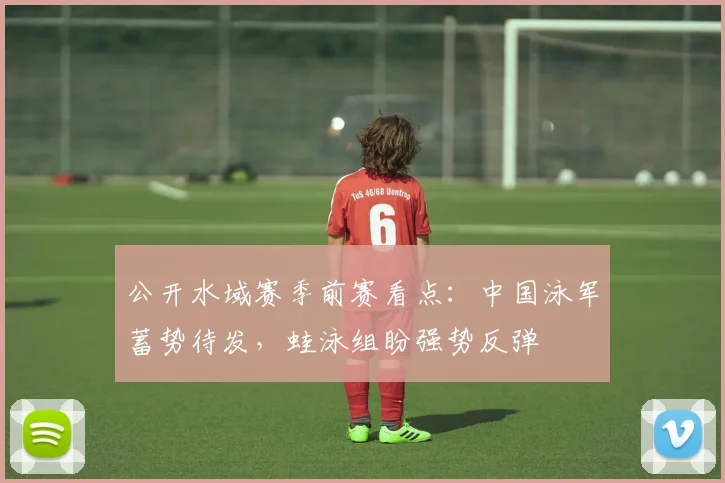 公开水域赛季前赛看点：中国泳军蓄势待发，蛙泳组盼强势反弹 - 搜狐体育推荐
