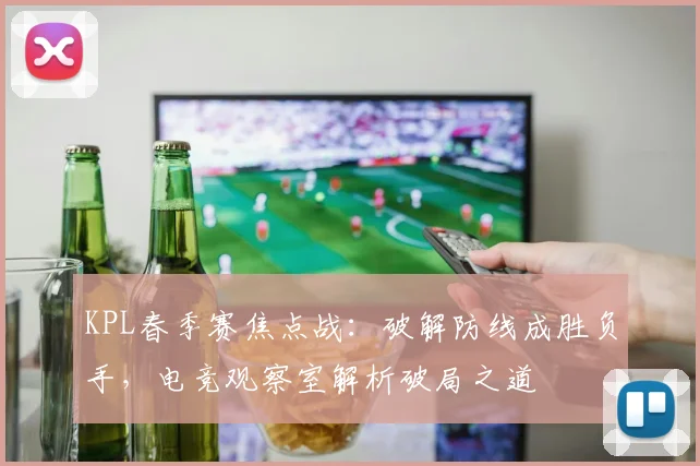 KPL春季赛焦点战：破解防线成胜负手，电竞观察室解析破局之道 - 搜狐体育推荐