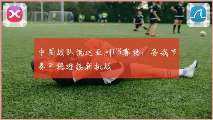 中国战队抵达亚洲CS赛场，备战节奏平稳迎接新挑战 - 搜狐体育推荐