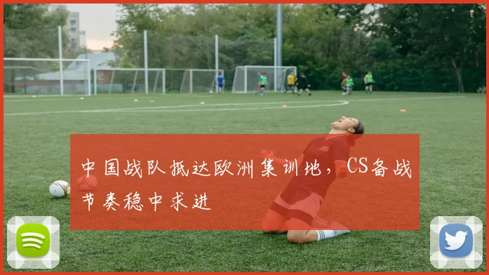 中国战队抵达欧洲集训地，CS备战节奏稳中求进 - 搜狐体育推荐