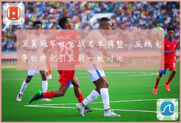 卫冕冠军收官战名单调整，底线竞争白热化引发新一轮讨论 - 搜狐体育推荐