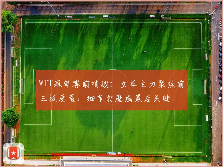 WTT冠军赛前哨战：女单主力聚焦前三板质量，细节打磨成最后关键 - 搜狐体育推荐