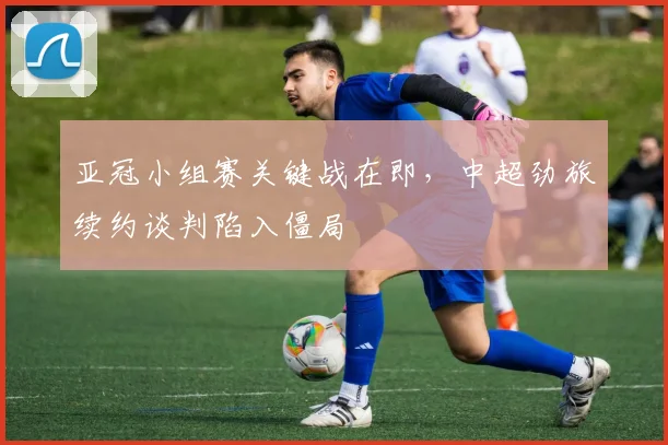 亚冠小组赛关键战在即,中超劲旅续约谈判陷入僵局 - 搜狐体育推荐