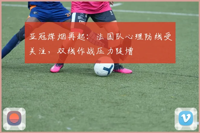 亚冠烽烟再起：法国队心理防线受关注，双线作战压力陡增 - 搜狐体育推荐
