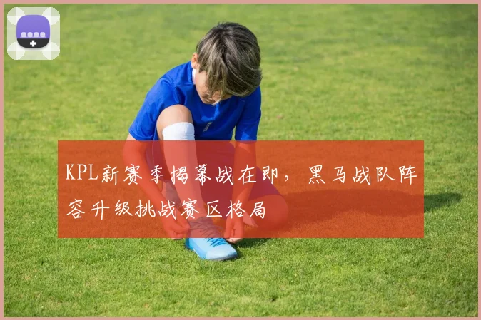 KPL新赛季揭幕战在即，黑马战队阵容升级挑战赛区格局 - 搜狐体育推荐