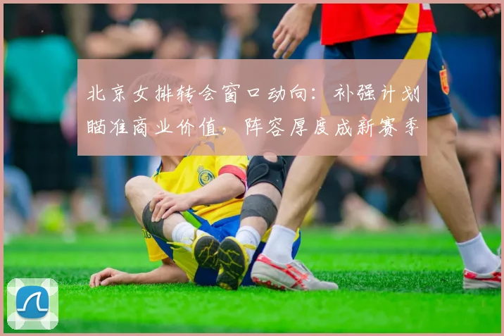 北京女排转会窗口动向：补强计划瞄准商业价值，阵容厚度成新赛季关键 - 搜狐体育推荐