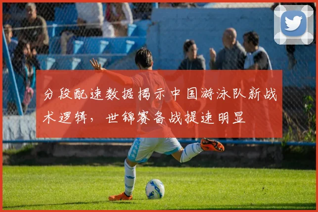 分段配速数据揭示中国游泳队新战术逻辑,世锦赛备战提速明显 - 搜狐体育推荐