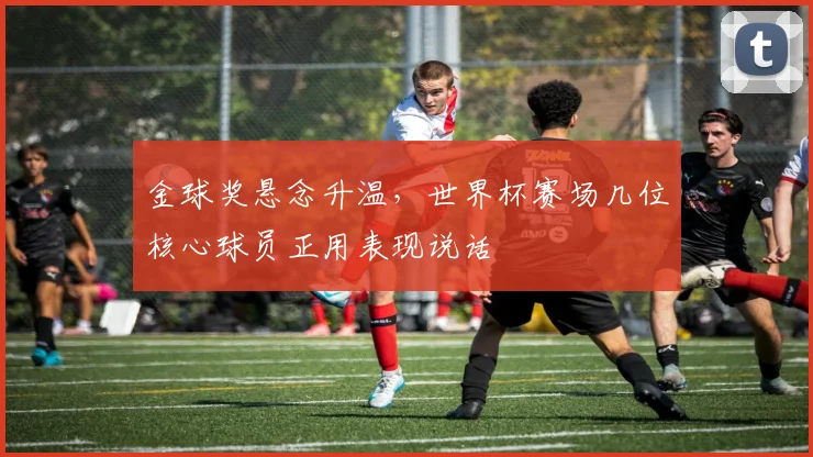 金球奖悬念升温，世界杯赛场几位核心球员正用表现说话 - 搜狐体育推荐