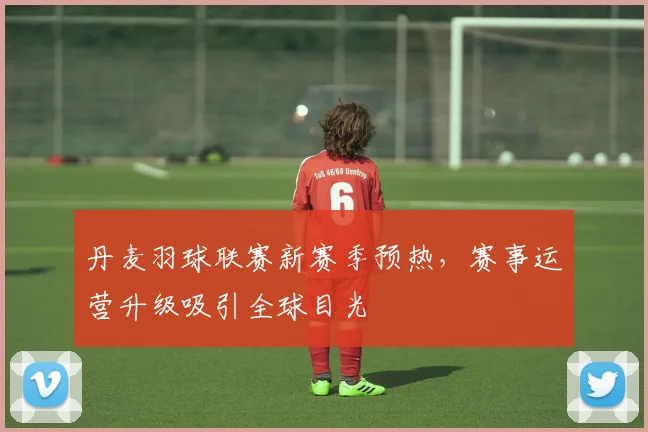 丹麦羽球联赛新赛季预热，赛事运营升级吸引全球目光 - 搜狐体育推荐