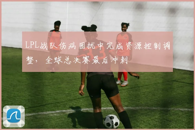 LPL战队伤病困扰中完成资源控制调整，全球总决赛最后冲刺 - 搜狐体育推荐
