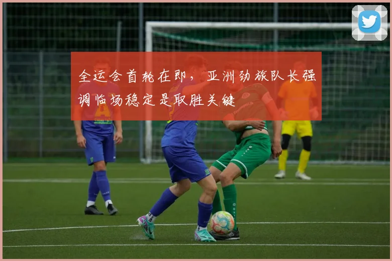 全运会首轮在即，亚洲劲旅队长强调临场稳定是取胜关键 - 搜狐体育推荐
