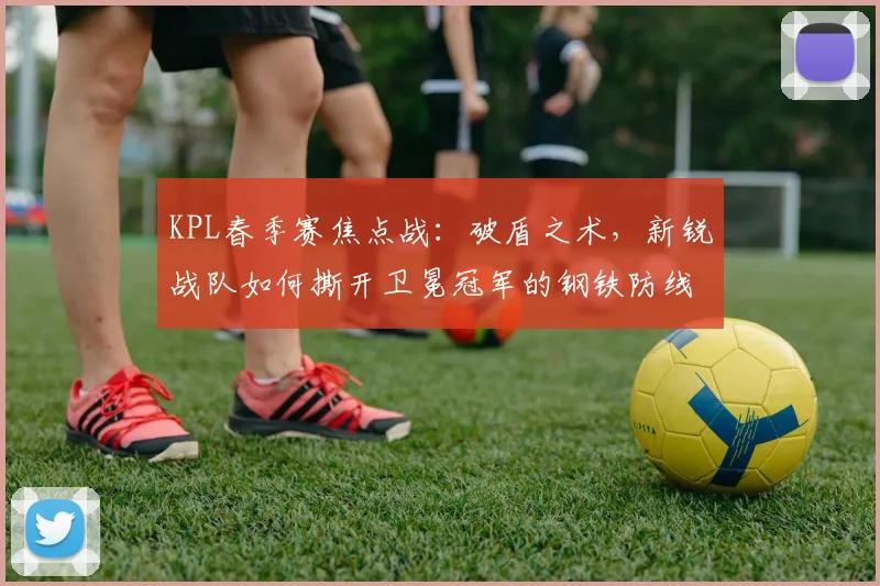 KPL春季赛焦点战:破盾之术,新锐战队如何撕开卫冕冠军的钢铁防线 - 搜狐体育推荐