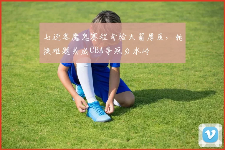 七连客魔鬼赛程考验火箭厚度，轮换难题或成CBA争冠分水岭 - 搜狐体育推荐