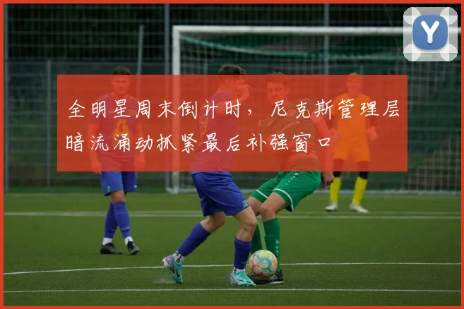 全明星周末倒计时，尼克斯管理层暗流涌动抓紧最后补强窗口 - 搜狐体育推荐