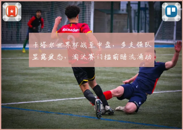 卡塔尔世界杯战至中盘，多支强队显露疲态，淘汰赛门槛前暗流涌动 - 搜狐体育推荐