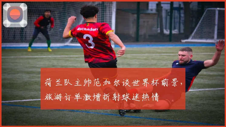 荷兰队主帅范加尔谈世界杯前景，旅游订单激增折射球迷热情 - 搜狐体育推荐