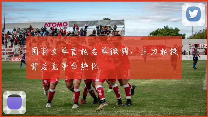 国羽女单首轮名单微调，主力轮换背后竞争白热化 - 搜狐体育推荐
