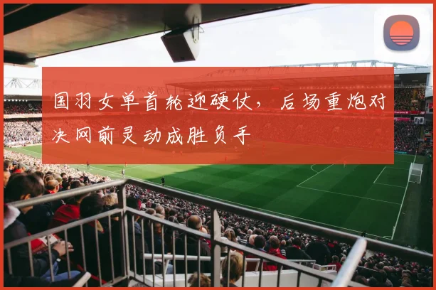 国羽女单首轮迎硬仗，后场重炮对决网前灵动成胜负手 - 搜狐体育资讯