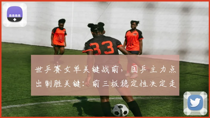 世乒赛女单关键战前，国乒主力点出制胜关键：前三板稳定性决定走向 - 搜狐体育推荐