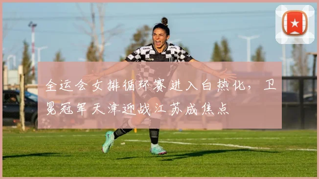 全运会女排循环赛进入白热化，卫冕冠军天津迎战江苏成焦点 - 搜狐体育推荐