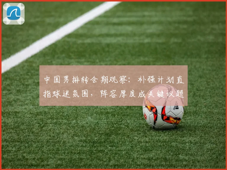 中国男排转会期观察：补强计划直指球迷氛围，阵容厚度成关键议题 - 搜狐体育推荐