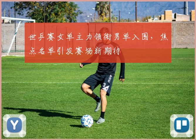 世乒赛女单主力领衔男单入围，焦点名单引发赛场新期待 - 搜狐体育推荐