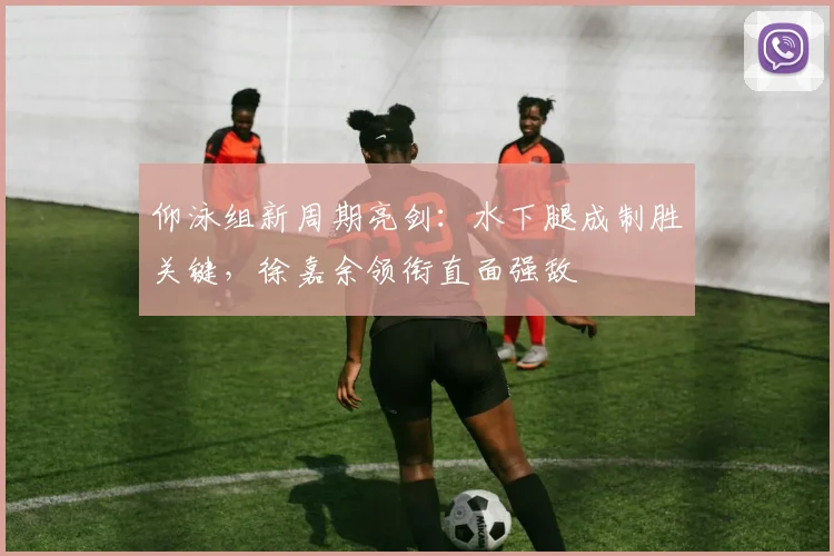 仰泳组新周期亮剑：水下腿成制胜关键，徐嘉余领衔直面强敌 - 搜狐体育推荐