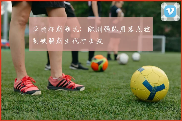 亚洲杯新潮流:欧洲强队用落点控制破解新生代冲击波 - 搜狐体育推荐