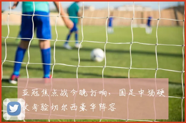 亚冠焦点战今晚打响，国足中场硬仗考验切尔西豪华阵容 - 搜狐体育推荐